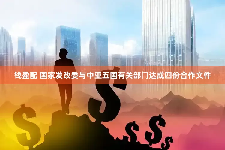 钱盈配 国家发改委与中亚五国有关部门达成四份合作文件