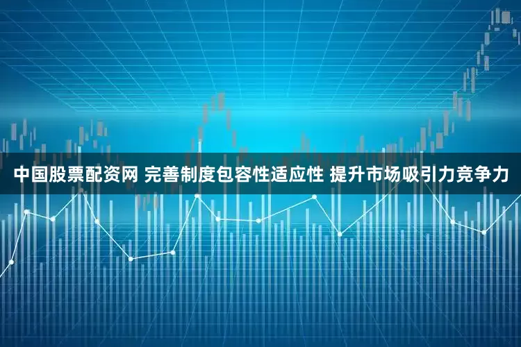 中国股票配资网 完善制度包容性适应性 提升市场吸引力竞争力