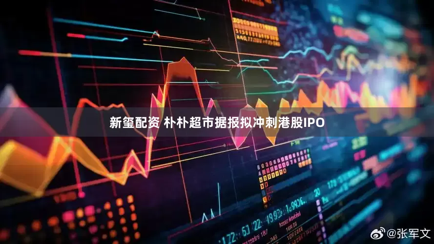 新玺配资 朴朴超市据报拟冲刺港股IPO