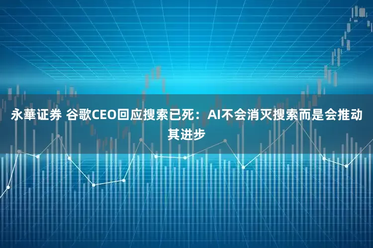永華证券 谷歌CEO回应搜索已死：AI不会消灭搜索而是会推动其进步