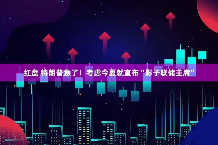 红盘 特朗普急了！考虑今夏就宣布“影子联储主席”