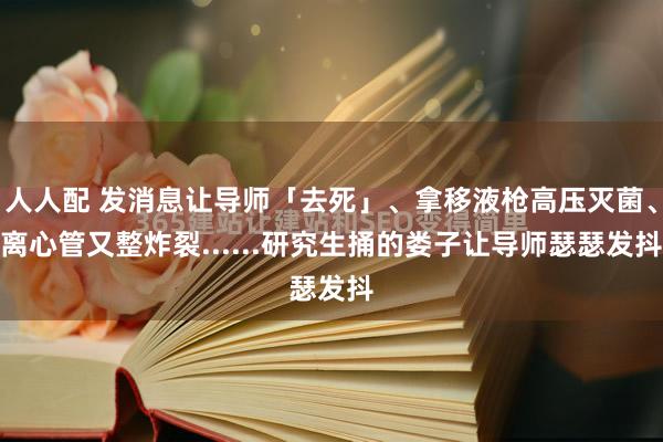 人人配 发消息让导师「去死」、拿移液枪高压灭菌、离心管又整炸裂......研究生捅的娄子让导师瑟瑟发抖