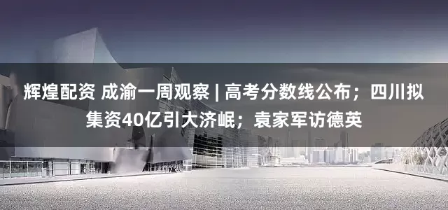 辉煌配资 成渝一周观察 | 高考分数线公布；四川拟集资40亿引大济岷；袁家军访德英