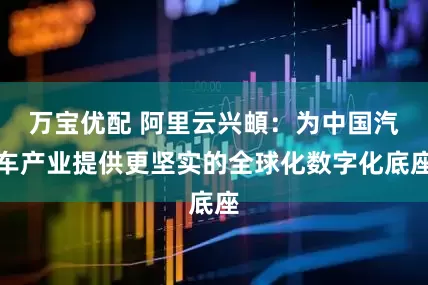 万宝优配 阿里云兴頔：为中国汽车产业提供更坚实的全球化数字化底座