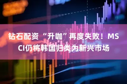 钻石配资 “升咖”再度失败！MSCI仍将韩国归类为新兴市场