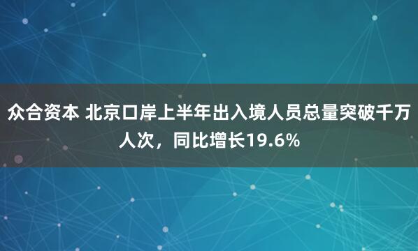 众合资本 北京口岸上半年出入境人员总量突破千万人次，同比增长19.6%