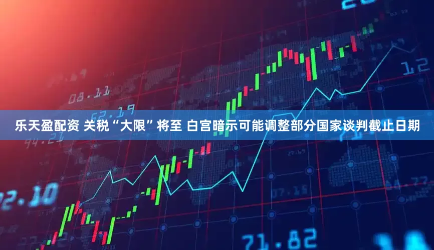 乐天盈配资 关税“大限”将至 白宫暗示可能调整部分国家谈判截止日期