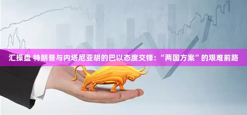 汇操盘 特朗普与内塔尼亚胡的巴以态度交锋: “两国方案”的艰难前路