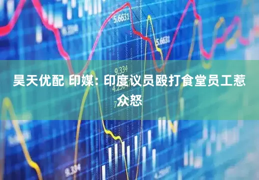 昊天优配 印媒: 印度议员殴打食堂员工惹众怒