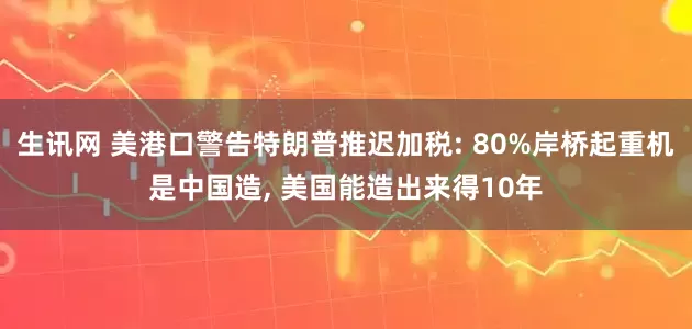 生讯网 美港口警告特朗普推迟加税: 80%岸桥起重机是中国造, 美国能造出来得10年