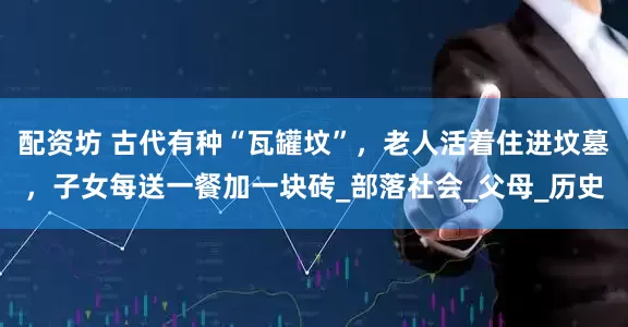配资坊 古代有种“瓦罐坟”，老人活着住进坟墓，子女每送一餐加一块砖_部落社会_父母_历史