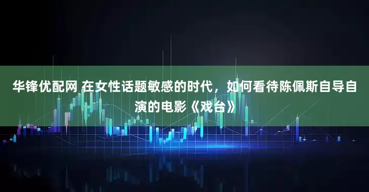 华锋优配网 在女性话题敏感的时代，如何看待陈佩斯自导自演的电影《戏台》
