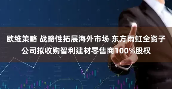 欧维策略 战略性拓展海外市场 东方雨虹全资子公司拟收购智利建材零售商100%股权