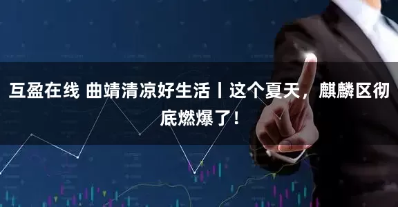 互盈在线 曲靖清凉好生活丨这个夏天，麒麟区彻底燃爆了！