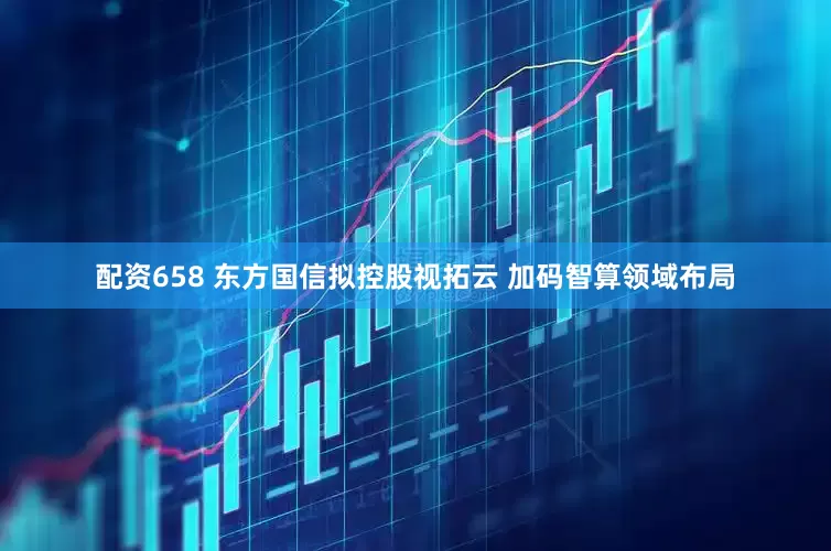 配资658 东方国信拟控股视拓云 加码智算领域布局