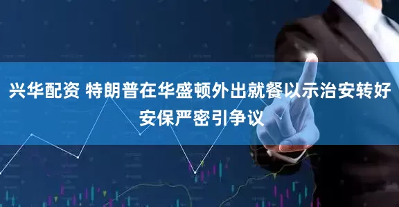 兴华配资 特朗普在华盛顿外出就餐以示治安转好 安保严密引争议