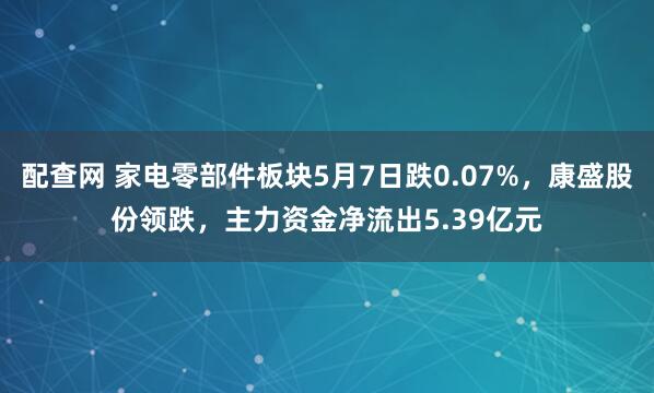 配查网 家电零部件板块5月7日跌0.07%，康盛股份领跌，主力资金净流出5.39亿元