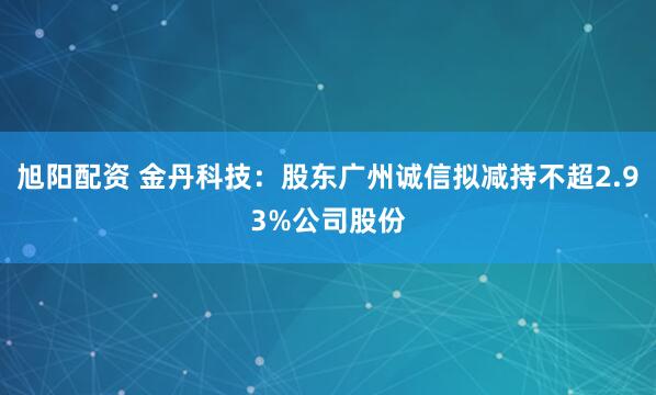 旭阳配资 金丹科技：股东广州诚信拟减持不超2.93%公司股份