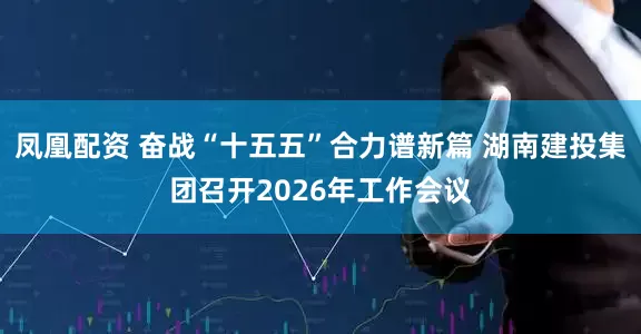 凤凰配资 奋战“十五五”合力谱新篇 湖南建投集团召开2026年工作会议