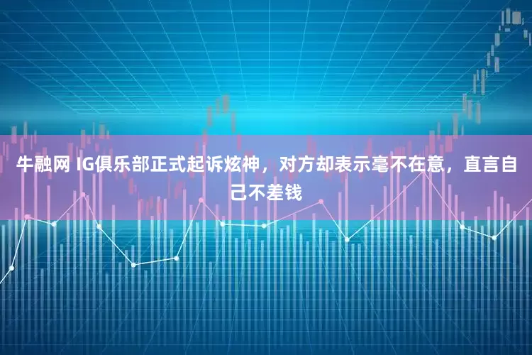 牛融网 IG俱乐部正式起诉炫神,对方却表示毫不在意,直言自己不差钱