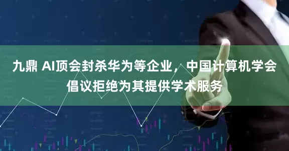 九鼎 AI顶会封杀华为等企业，中国计算机学会倡议拒绝为其提供学术服务