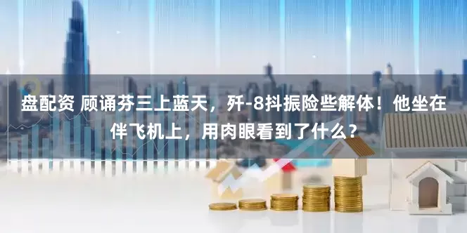盘配资 顾诵芬三上蓝天，歼-8抖振险些解体！他坐在伴飞机上，用肉眼看到了什么？