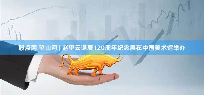 股点网 望山河 | 赵望云诞辰120周年纪念展在中国美术馆举办